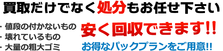 買取だけでなく処分もお任せ下さい。値段のつかないもの、壊れているもの、大量の粗大ゴミ、安く回収できます！　お得なパックプランをご用意！